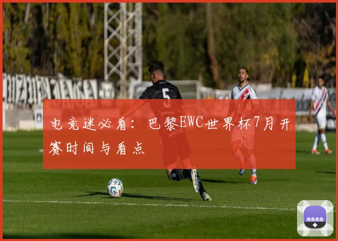 电竞迷必看：巴黎EWC世界杯7月开赛时间与看点