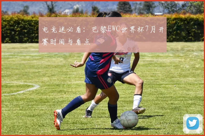 电竞迷必看：巴黎EWC世界杯7月开赛时间与看点