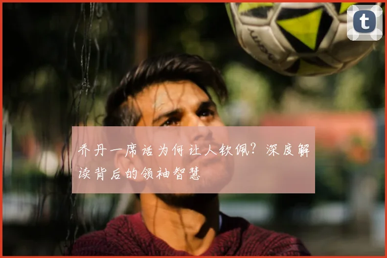 乔丹一席话为何让人钦佩？深度解读背后的领袖智慧