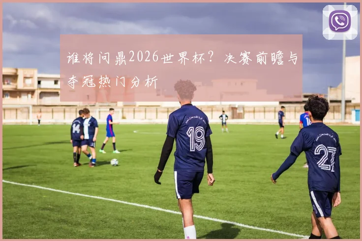 谁将问鼎2026世界杯？决赛前瞻与夺冠热门分析