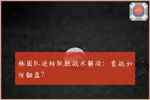 韩国队逆转取胜战术解读：首战如何翻盘？
