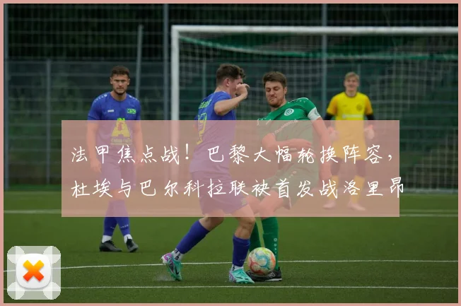 法甲焦点战！巴黎大幅轮换阵容，杜埃与巴尔科拉联袂首发战洛里昂