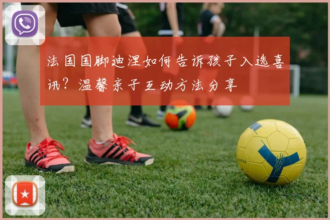 法国国脚迪涅如何告诉孩子入选喜讯?温馨亲子互动方法分享