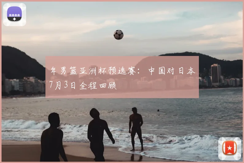 年男篮亚洲杯预选赛：中国对日本7月3日全程回顾