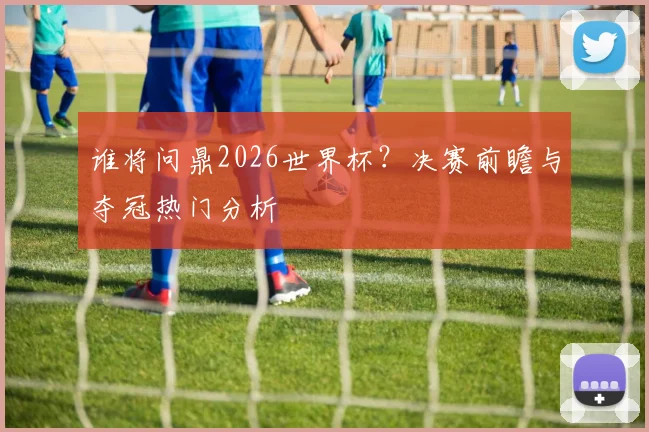 谁将问鼎2026世界杯？决赛前瞻与夺冠热门分析