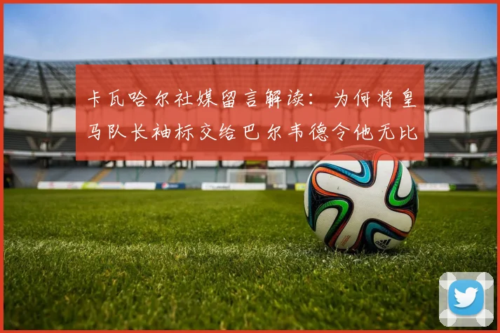 卡瓦哈尔社媒留言解读：为何将皇马队长袖标交给巴尔韦德令他无比安心？