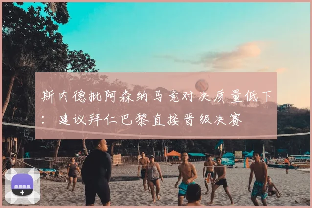 斯内德批阿森纳马竞对决质量低下：建议拜仁巴黎直接晋级决赛