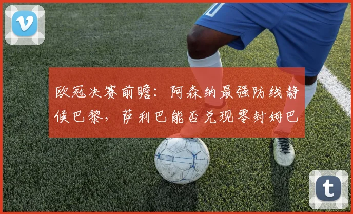 欧冠决赛前瞻:阿森纳最强防线静候巴黎,萨利巴能否兑现零封姆巴佩豪言?