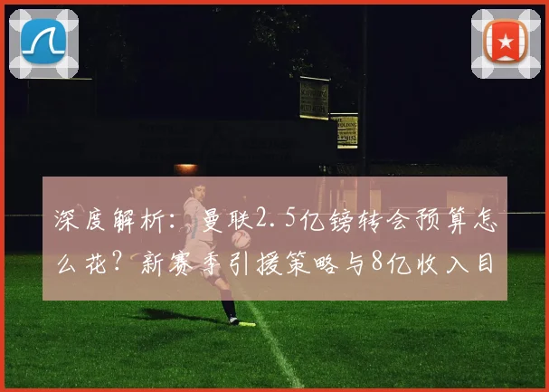 深度解析:曼联2.5亿镑转会预算怎么花?新赛季引援策略与8亿收入目标全分析