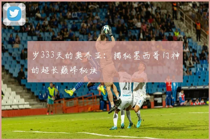 岁333天的奥乔亚：揭秘墨西哥门神的超长巅峰秘诀