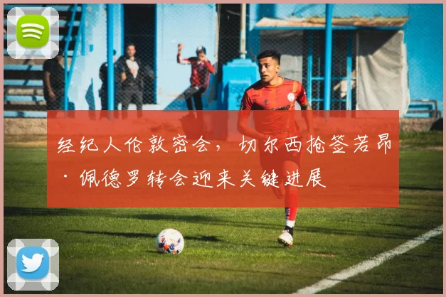 经纪人伦敦密会，切尔西抢签若昂·佩德罗转会迎来关键进展