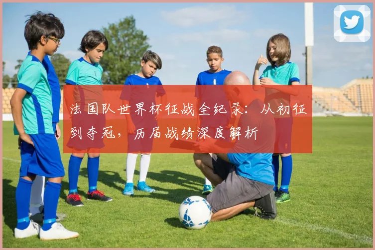 法国队世界杯征战全纪录:从初征到夺冠,历届战绩深度解析