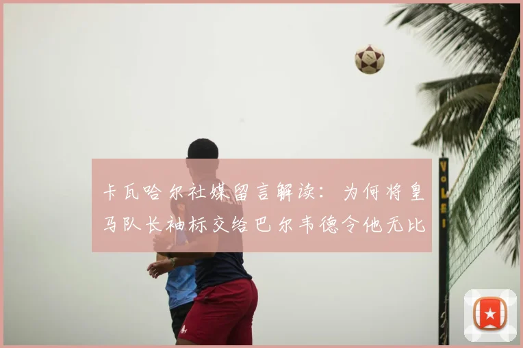 卡瓦哈尔社媒留言解读：为何将皇马队长袖标交给巴尔韦德令他无比安心？